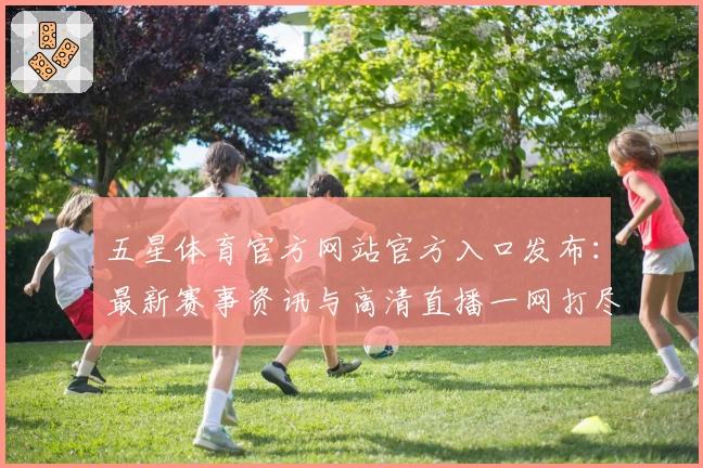 五星体育官方网站官方入口发布：最新赛事资讯与高清直播一网打尽