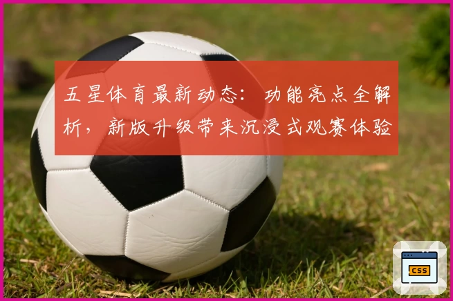 五星体育最新动态：功能亮点全解析，新版升级带来沉浸式观赛体验