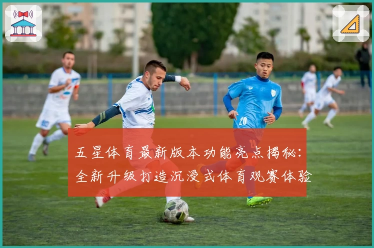 五星体育最新版本功能亮点揭秘：全新升级打造沉浸式体育观赛体验