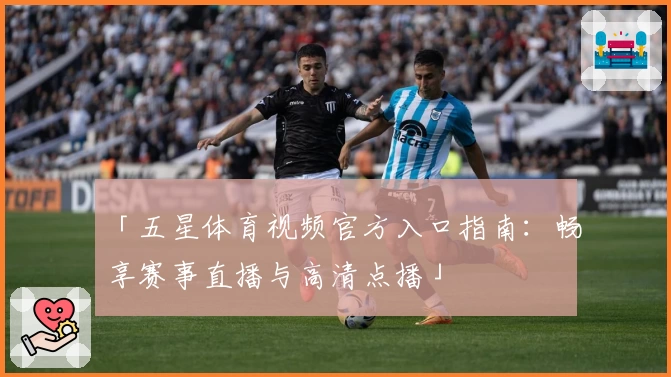 「五星体育视频官方入口指南：畅享赛事直播与高清点播」