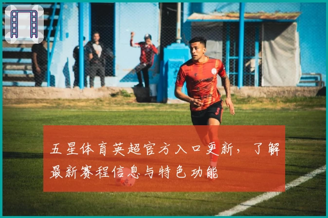 五星体育英超官方入口更新，了解最新赛程信息与特色功能