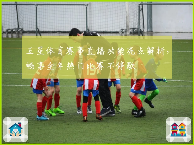 五星体育赛事直播功能亮点解析,畅享全年热门比赛不停歇