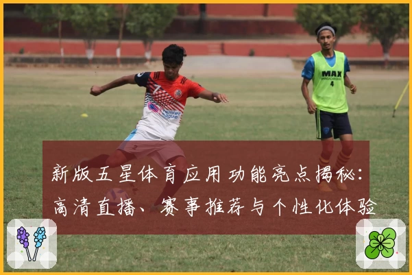 新版五星体育应用功能亮点揭秘：高清直播、赛事推荐与个性化体验一次满足