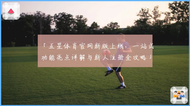 「五星体育官网新版上线，一站式功能亮点详解与新人注册全攻略」