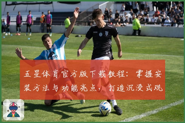 五星体育官方版下载教程：掌握安装方法与功能亮点，打造沉浸式观赛体验