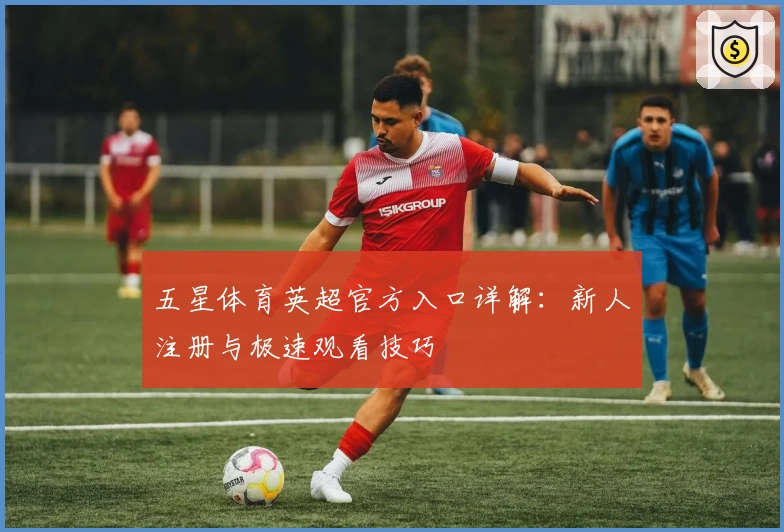 五星体育英超官方入口详解：新人注册与极速观看技巧