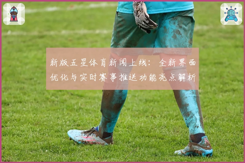 新版五星体育新闻上线：全新界面优化与实时赛事推送功能亮点解析