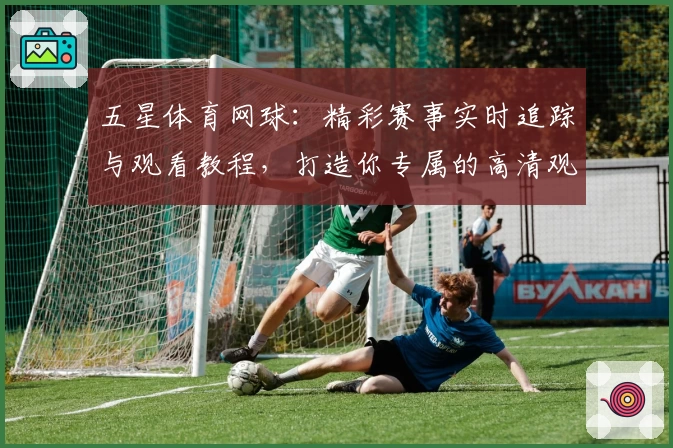 五星体育网球：精彩赛事实时追踪与观看教程，打造你专属的高清观赛体验