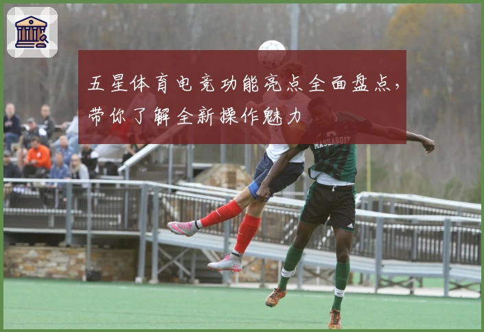 五星体育电竞功能亮点全面盘点，带你了解全新操作魅力