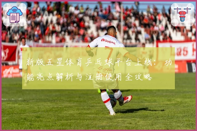 新版五星体育乒乓球平台上线：功能亮点解析与注册使用全攻略