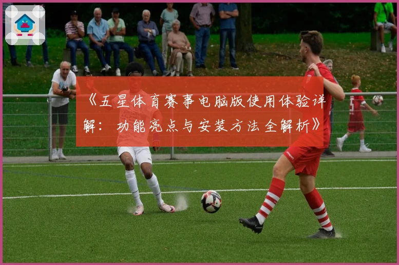 《五星体育赛事电脑版使用体验详解：功能亮点与安装方法全解析》