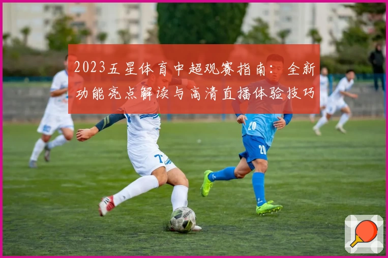 2023五星体育中超观赛指南：全新功能亮点解读与高清直播体验技巧